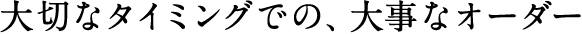 大切なタイミングでの、大事なオーダー
