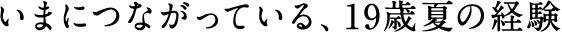 いまにつながっている、19歳夏の経験