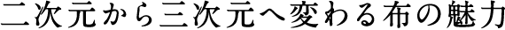 二次元から三次元へ変わる布の魅力