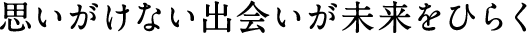 思いがけない出会いが未来をひらく