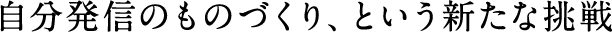 自分発信のものづくり、という新たな挑戦