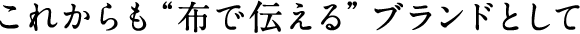 これからも布で伝えるブランドとして