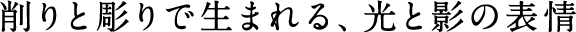 削りと彫りで生まれる、光と影の表情