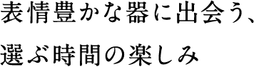 表情豊かな器に出会う、選ぶ時間の楽しみ