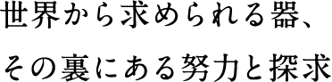 世界から求められる器、その裏にある努力と探求