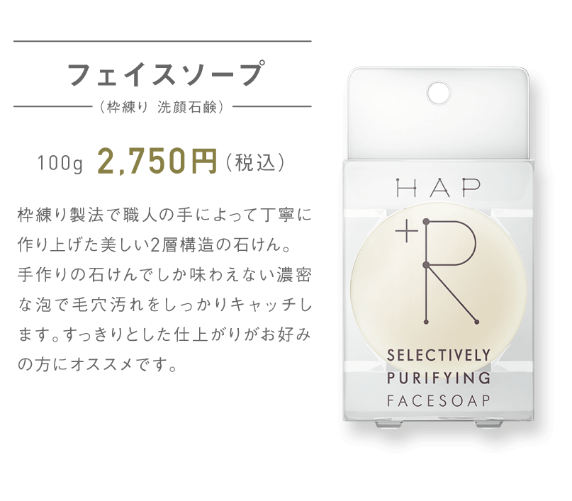 フェイスソープ（枠練り 洗顔石鹸） 100g 2,750円（税込）枠練り製法で職人の手によって丁寧に作り上げた美しい2層構造の石けん。手作りの石けんでしか味わえない濃密な泡で毛穴汚れをしっかりキャッチします。すっきりとした仕上がりがお好みの方にオススメです。