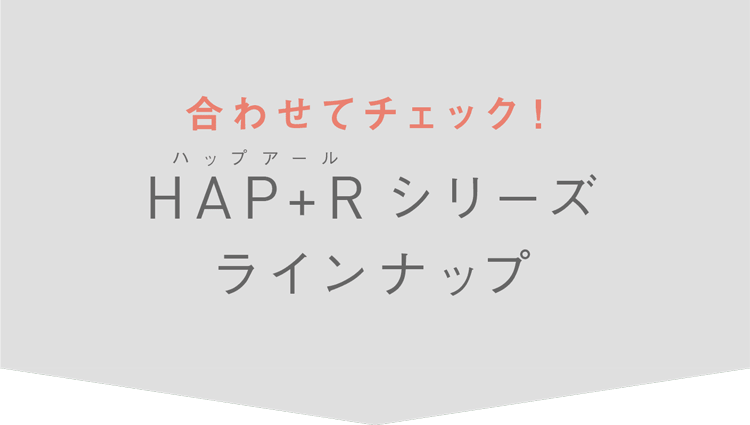 合わせてチェック！HAP+R（ハップアール）シリーズラインナップ