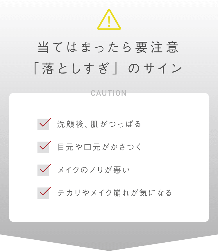 当てはまったら要注意「落としすぎ」のサイン ・洗顔後、肌がつっぱる・目元や口元がかさつく・メイクのノリが悪い・テカリやメイク崩れが気になる