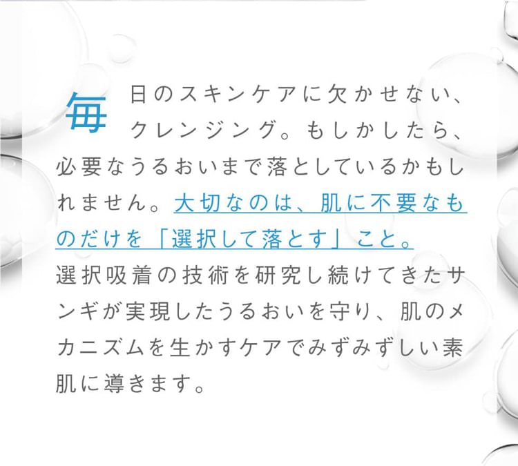 毎日のスキンケアに欠かせない、クレンジング。もしかしたら、必要なうるおいまで落としているかもしれません。大切なのは、肌に不要なものだけを「選択して落とす」こと。選択吸着の技術を研究し続けてきたサンギが実現したうるおいを守り、肌のメカニズムを生かすケアでみずみずしい素肌に導きます。