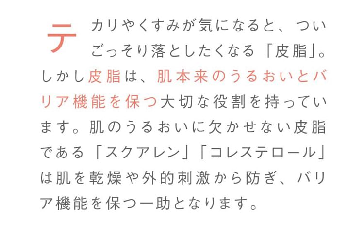 テカリやくすみが気になると、ついごっそり落としたくなる「皮脂」。しかし皮脂は、肌本来のうるおいとバリア機能を保つ大切な役割を持っています。肌のうるおいに欠かせない皮脂である「スクアレン」「コレステロール」は肌を乾燥や外的刺激から防ぎ、バリア機能を保つ一助となります。