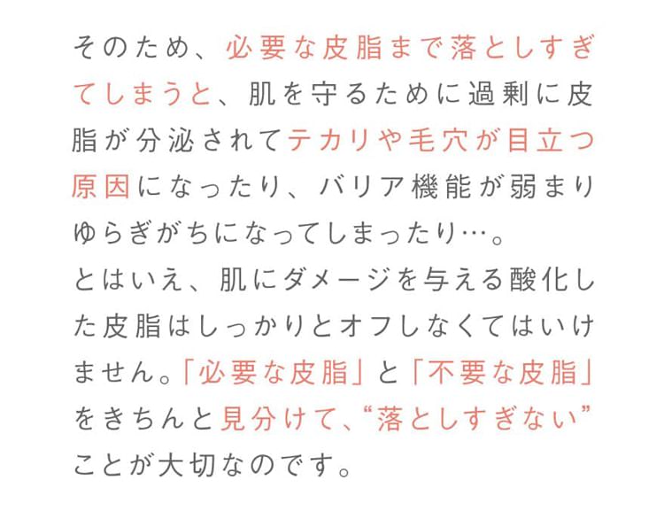 そのため、必要な皮脂まで落としすぎてしまうと、肌を守るために過剰に皮脂が分泌されてテカリや毛穴が目立つ原因になったり、バリア機能が弱まりゆらぎがちになってしまったり…。とはいえ、肌にダメージを与える酸化した皮脂はしっかりとオフしなくてはいけません。「必要な皮脂」と「不要な皮脂」をきちんと見分けて、“落としすぎない”ことが大切なのです。