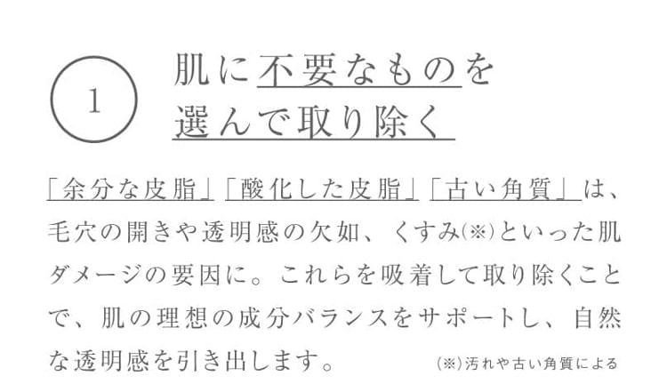 1.肌に不要なものを選んで取り除く 「余分な皮脂」 「酸化した皮脂」「古い角質」は、毛穴の開きや透明感の欠如、くすみ（※）といった肌ダメージの要因に。これらを吸着して取り除くことで、肌の理想の成分バランスをサポートし、自然な透明感を引き出します。