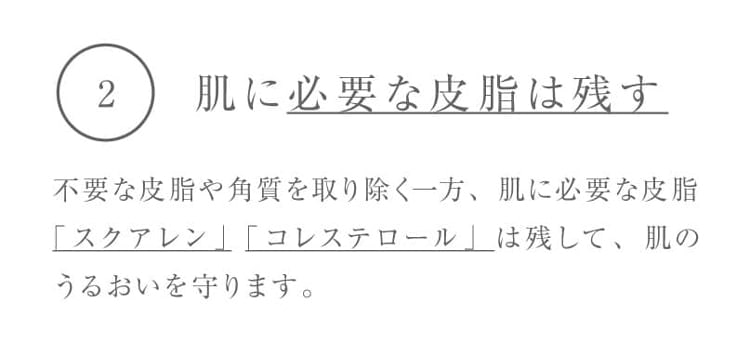 2.肌に必要な皮脂は残す 不要な皮脂や角質を取り除く一方、肌に必要な皮脂「スクアレン」「コレステロール」は残して、肌のうるおいを守ります。
