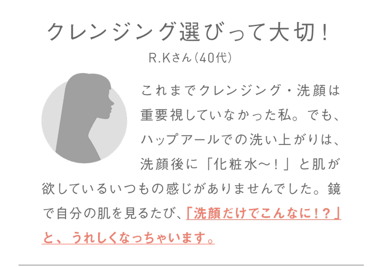クレンジング選びって大切！R.Kさん（40代）これまでクレンジング・洗顔は重要視していなかった私。でも、ハップアールでの洗い上がりは、洗顔後に「化粧水～！」と肌が欲しているいつもの感じがありませんでした。鏡で自分の肌を見るたび、「洗顔だけでこんなに！？」と、うれしくなっちゃいます。