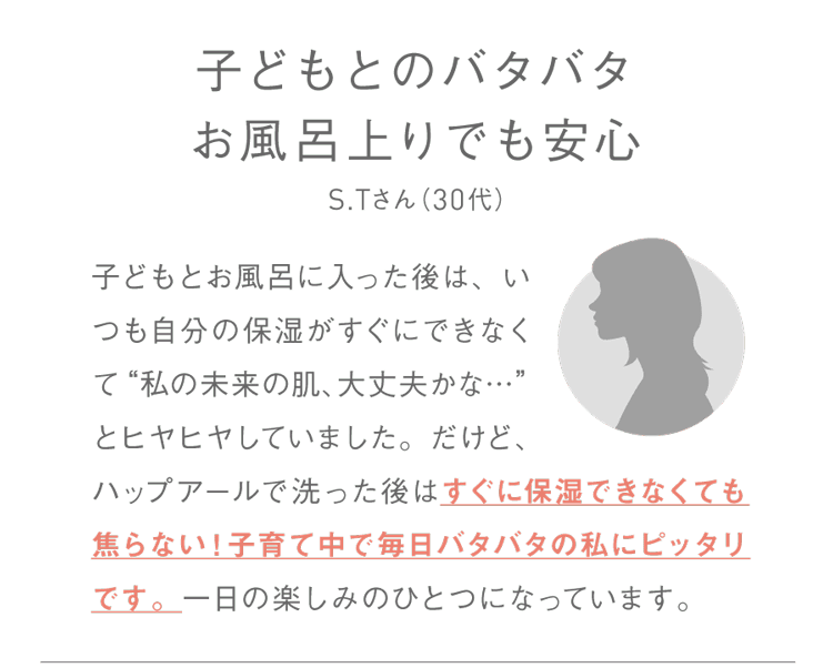 子供とのバタバタお風呂上りでも安心S.Tさん（30代）子どもとお風呂に入った後は、いつも自分の保湿がすぐにできなくて“私の未来の肌、大丈夫かな…”とヒヤヒヤしていました。だけど、ハップアールで洗った後はすぐに保湿できなくても焦らない！子育て中で毎日バタバタの私にピッタリです。一日の楽しみのひとつになっています。