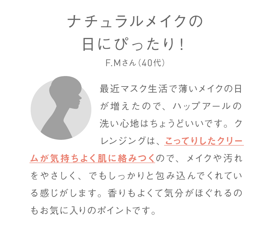 ナチュラルメイクの日にぴったり！F.Mさん（40代）最近マスク生活で薄いメイクの日が増えたので、ハップアールの洗い心地はちょうどいいです。クレンジングは、こってりしたクリームが気持ちよく肌に絡みつくので、メイクや汚れをやさしく、でもしっかりと包み込んでくれている感じがします。香りもよくて気分がほぐれるのもお気に入りのポイントです。