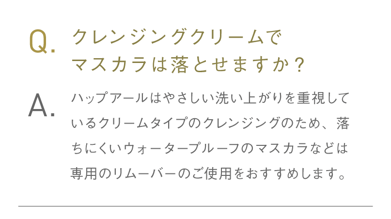 Q.クレンジングクリームでマスカラは落とせますか？ A.ハップアールはやさしい洗い上がりを重視しているクリームタイプのクレンジングのため、落ちにくいウォータープルーフのマスカラなどは専用のリムーバーのご使用をおすすめします。