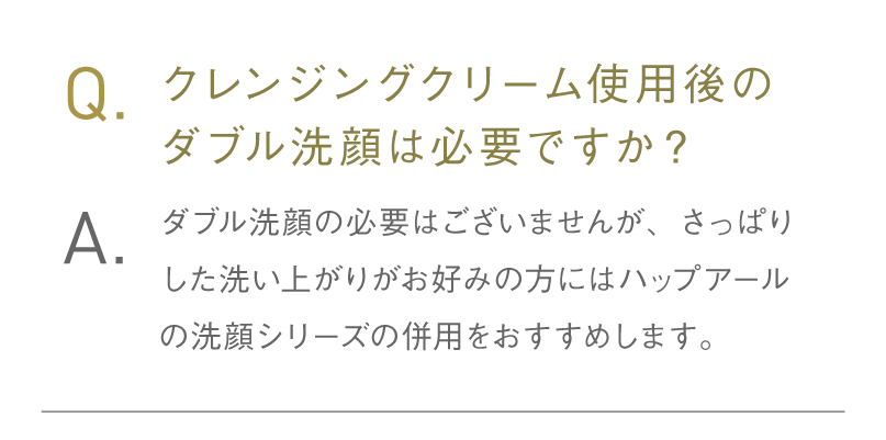Q.クレンジングクリーム使用後のダブル洗顔は必要ですか？ A.ダブル洗顔の必要はございませんが、さっぱりした洗い上がりがお好みの方には「ハップアールの洗顔シリーズ」の併用をおすすめします。